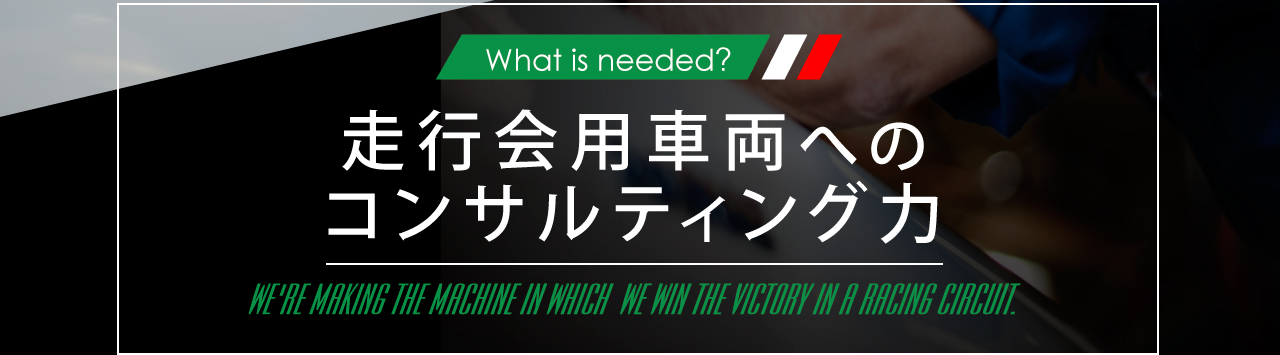 WWhat is needed? 走行会用車両へのコンサルティング力 WE'RE MAKING THE MACHINE IN WHICH WE WIN THE VICTORY IN A RACING CIRCUIT.