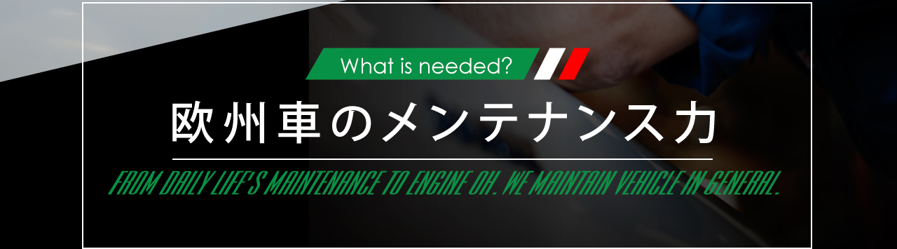 What is needed? 欧州車のメンテナンス力 FROM DAILY LIFE'S MAINTENANCE TO ENGINE OH.WE MAINTAIN VEHICLE IN GENERAL.
