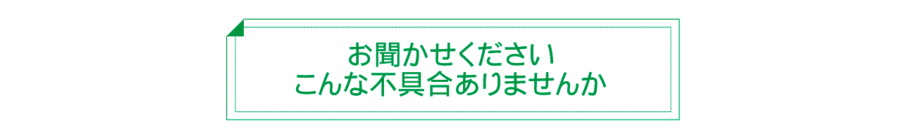 お聞かせくださいこんな不具合ありませんか