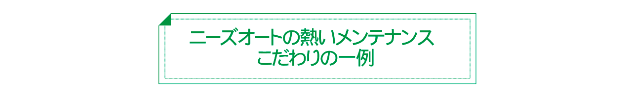 ニーズオートの熱いメンテナンス　こだわりの一例