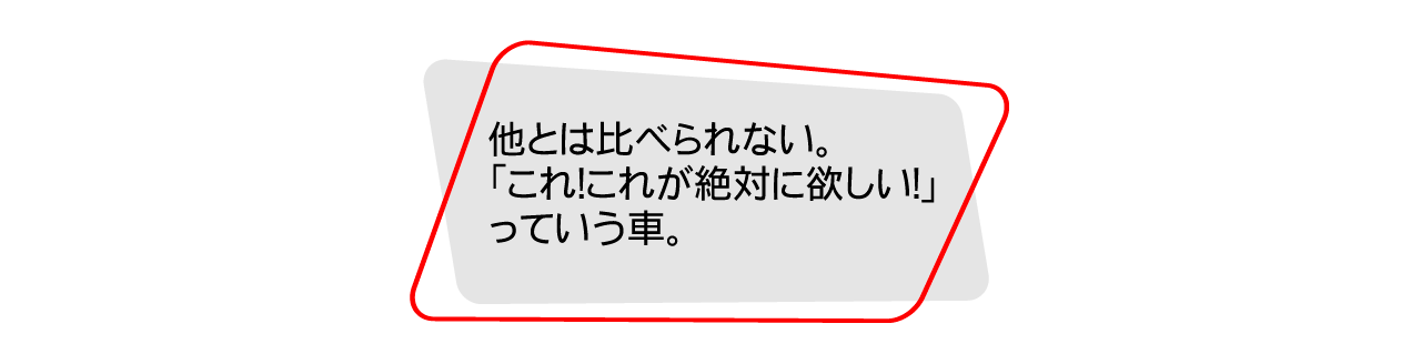 他とは比べられない。「これ！これが絶対に欲しい！」っていう車。