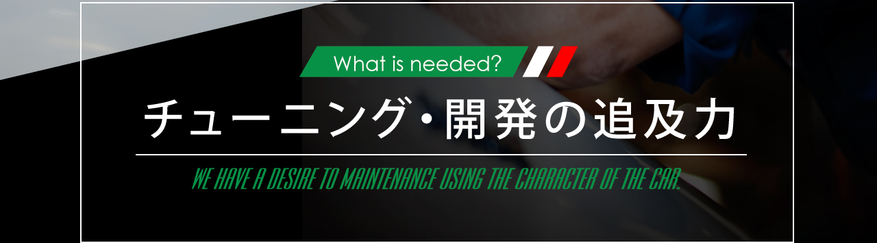 What is needed? チューンナップ・開発の追及力 WE HAVE A DESIRE TO HAINTENANCE USING THE CHARACTER OF THE CAR.