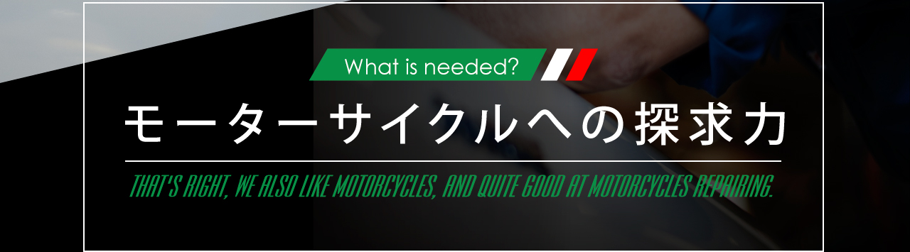 What is needed? モーターサイクルへの探求力 THAT'S RIGHT,WE ALSO LIKE MOTORCYCLES,AND QUITE GOOD AT MOTORCYCLES REPAIRING.