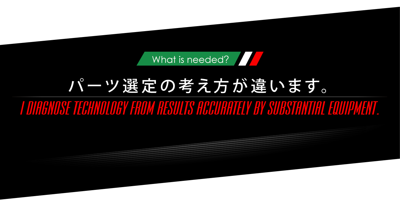 ニーズオートが選ばれる理由 WHY ARE WE CHOSEN? What is needed? パーツ選定の考え方が違います。 I DIAGNOSE TECHNOLOGY FROM RESULTS ACCURATELY BY SUBSTANTIAL EQUIPMENT. 