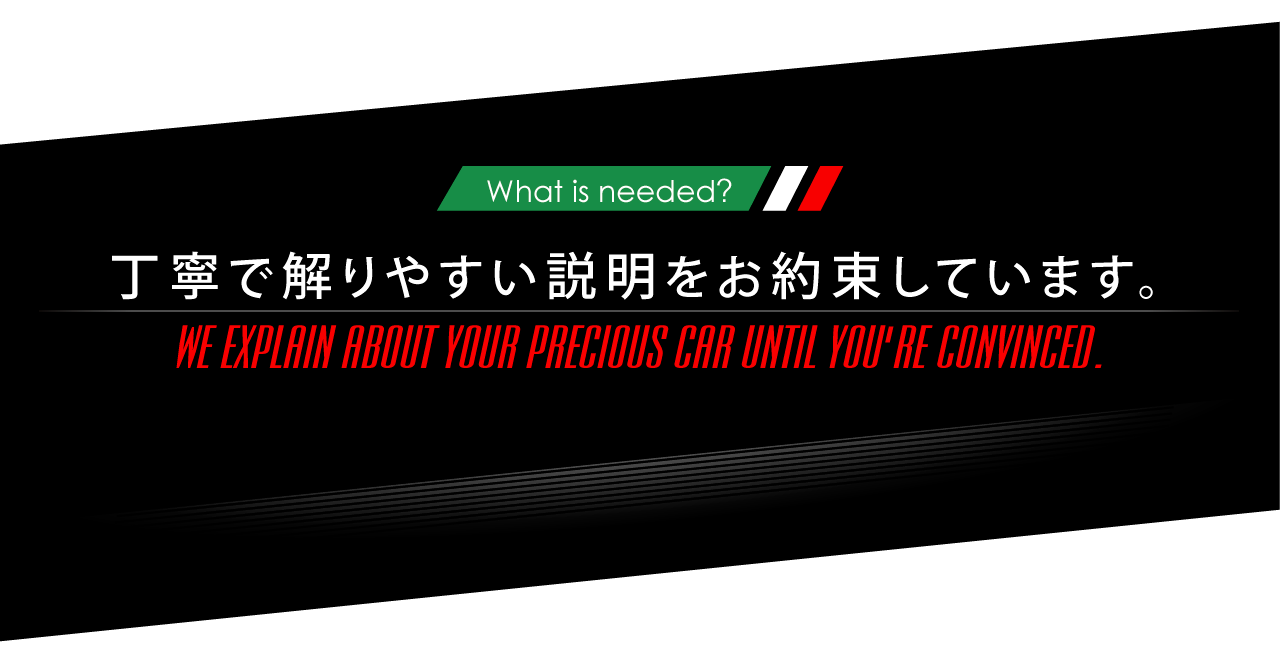 What is needed? 丁寧で解りやすい説明をお約束しています。WE EXPLAIN ABOUT YOUR PRECIOUS CAR UNTIL YOU'RE CONVINCED.