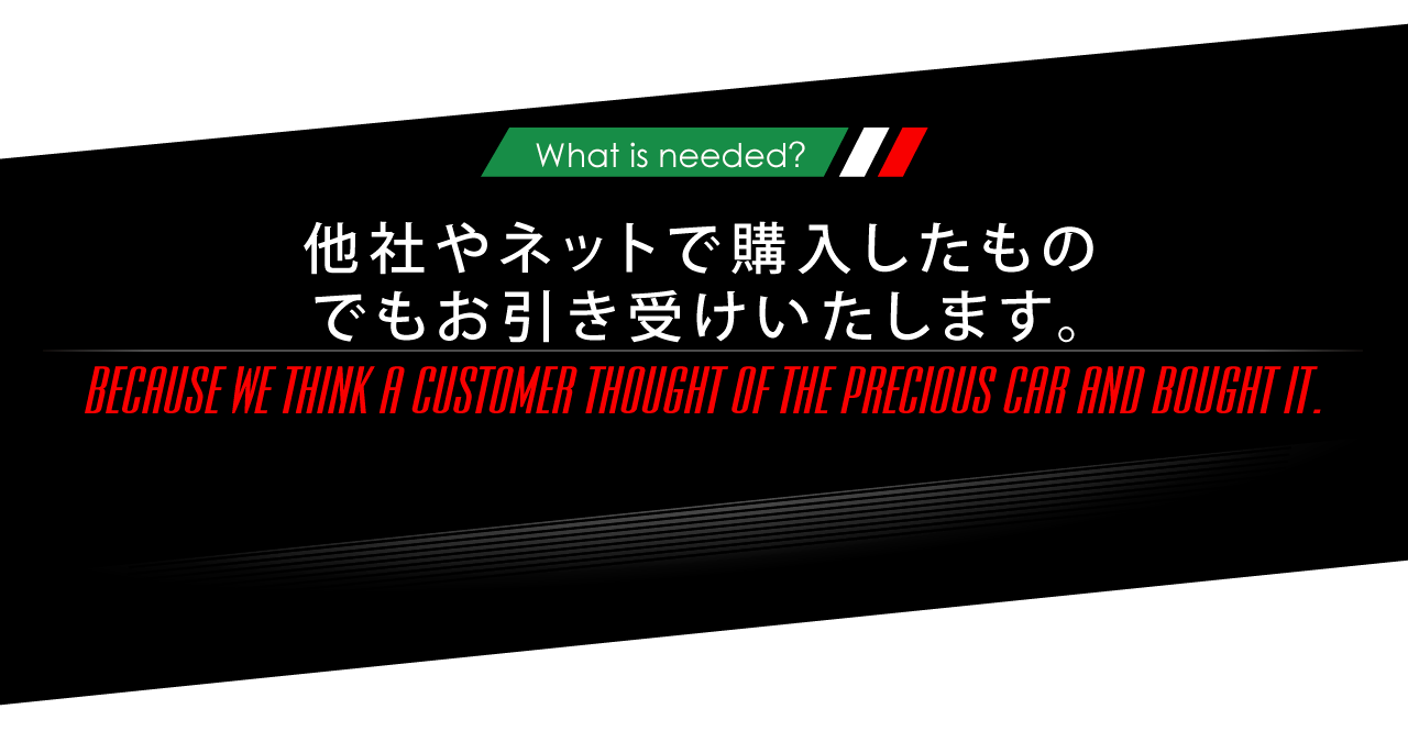 ニーズオートが選ばれる理由 WHY ARE WE CHOSEN? What is needed? 他社やネットで購入したものでもお引き受けいたします。 BECAUSE WE THINK A CUSTOMER THOUGHT OF THE PRECIOUS CAR AND BOUGHT IT.