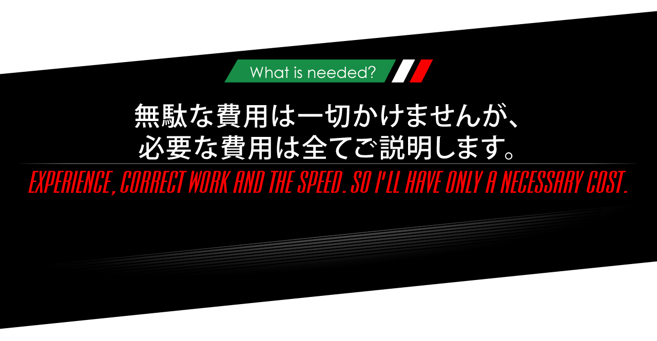 ニーズオートが選ばれる理由 WHY ARE WE CHOSEN? What is needed? 無駄な費用は一切かけませんが、必要な費用は全てご説明します。EXPERIENCE,CORRECT WORK AND THE SPEED.SO I'LL HAVE ONLY A NECESSARY COST.
