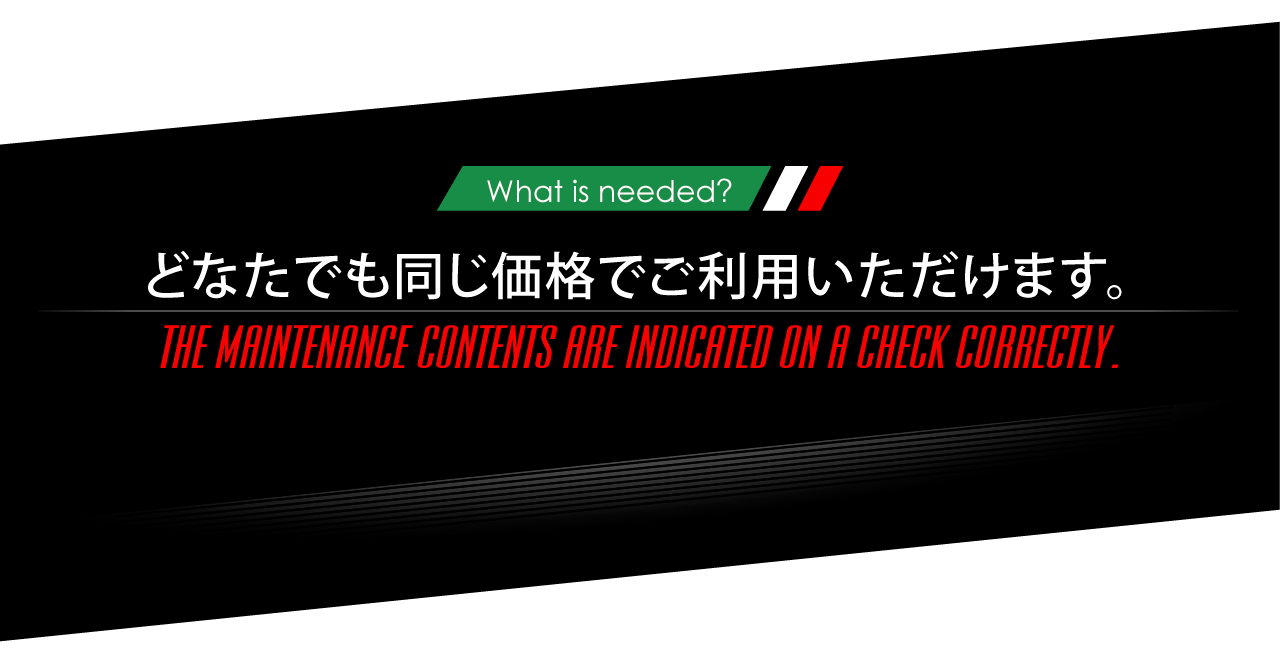 ニーズオートが選ばれる理由 WHY ARE WE CHOSEN? What is needed? どなたでも同じ価格でご利用いただけます。THE MAINTENANCE CONTENTS ARE INDICATED ON A CHECK CORRECTLY.