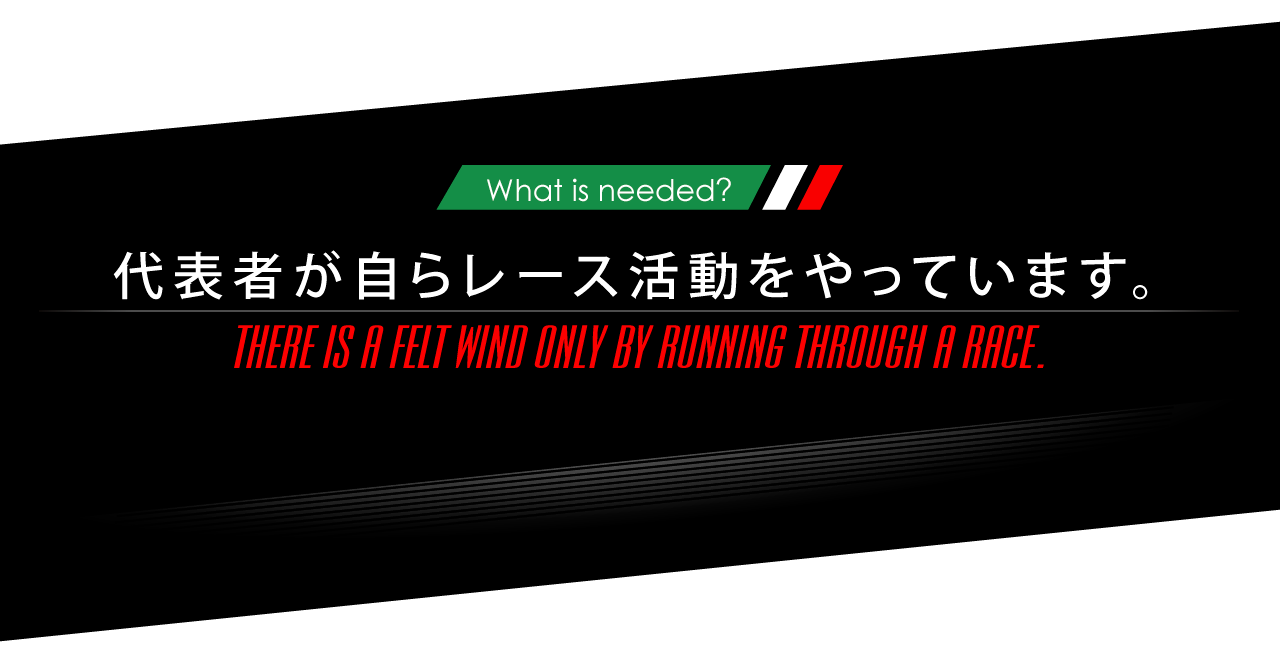 ニーズオートが選ばれる理由 WHY ARE WE CHOSEN? What is needed? 代表者が自らレース活動をやっています。 THERE IS A FELT WIND ONLY BY RUNNING THROUGH A RACE.