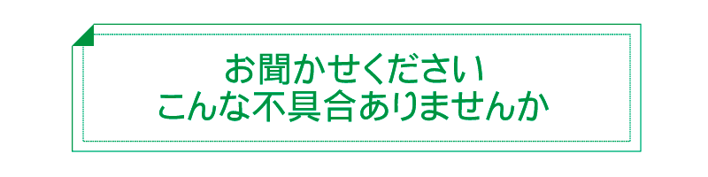 お聞かせくださいこんな不具合ありませんか