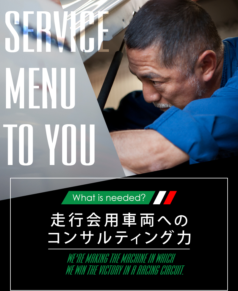 What is needed? 走行会用車両へのコンサルティング力 WE'RE MAKING THE MACHINE IN WHICH WE WIN THE VICTORY IN A RACING CIRCUIT.